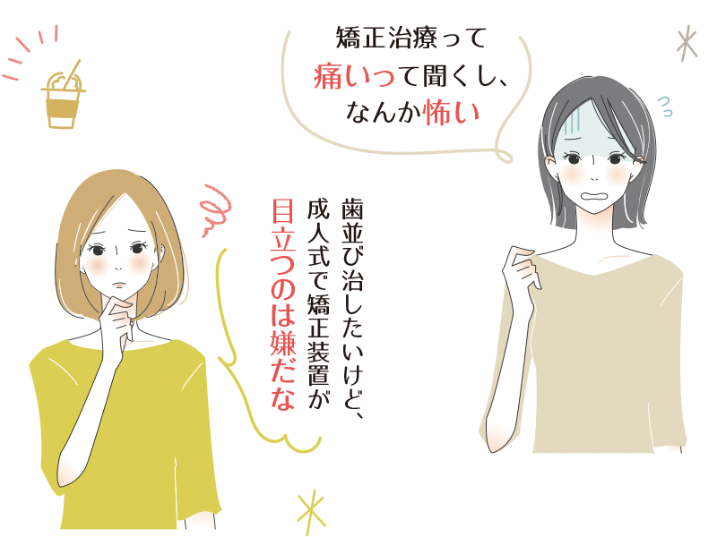 矯正治療って痛いって聞くし、なんか怖い･･･歯並び治したいけど、成人式で矯正装置が目立つのは嫌だな